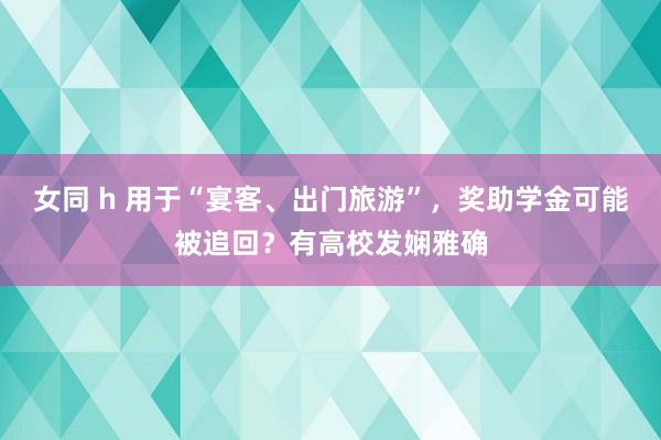 女同 h 用于“宴客、出门旅游”，奖助学金可能被追回？有高校发娴雅确