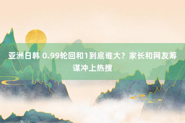 亚洲日韩 0.99轮回和1到底谁大？家长和网友筹谋冲上热搜