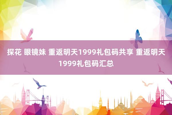 探花 眼镜妹 重返明天1999礼包码共享 重返明天1999礼包码汇总
