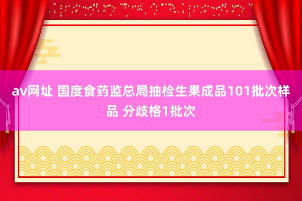 av网址 国度食药监总局抽检生果成品101批次样品 分歧格1批次
