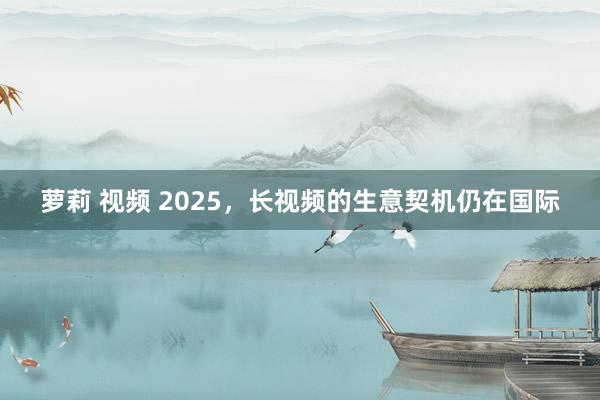 萝莉 视频 2025，长视频的生意契机仍在国际