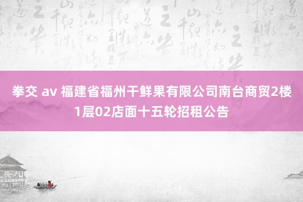 拳交 av 福建省福州干鲜果有限公司南台商贸2楼1层02店面十五轮招租公告