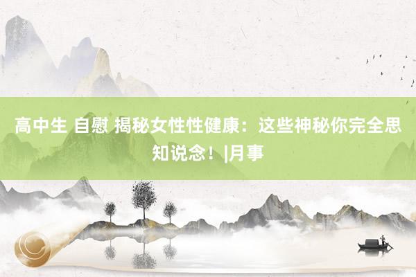 高中生 自慰 揭秘女性性健康：这些神秘你完全思知说念！|月事