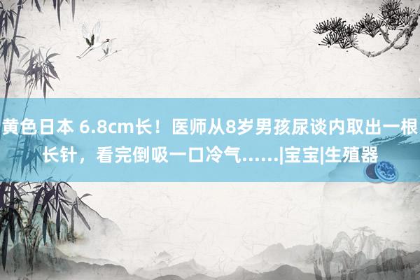 黄色日本 6.8cm长！医师从8岁男孩尿谈内取出一根长针，看完倒吸一口冷气......|宝宝|生殖器