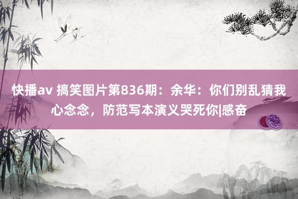 快播av 搞笑图片第836期：余华：你们别乱猜我心念念，防范写本演义哭死你|感奋