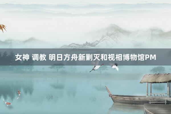 女神 调教 明日方舟新剿灭和视相博物馆PM