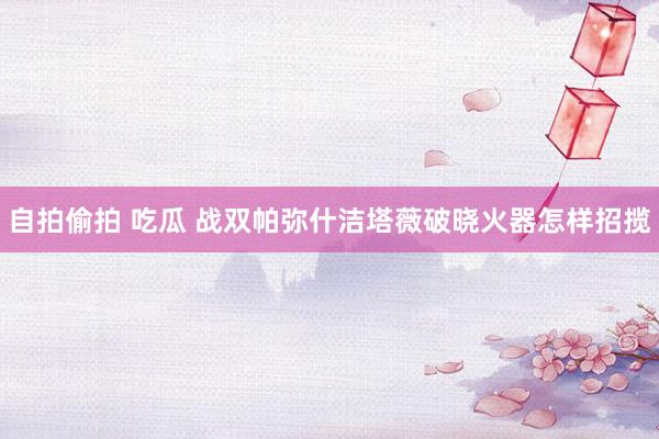 自拍偷拍 吃瓜 战双帕弥什洁塔薇破晓火器怎样招揽