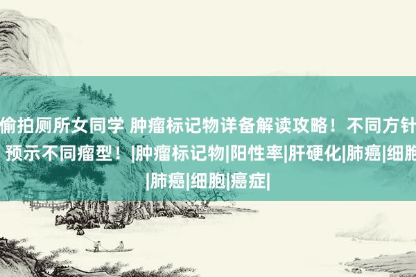 偷拍厕所女同学 肿瘤标记物详备解读攻略！不同方针升高，预示不同瘤型！|肿瘤标记物|阳性率|肝硬化|肺癌|细胞|癌症|