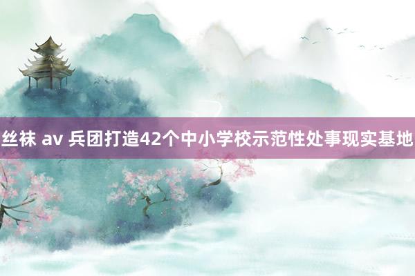丝袜 av 兵团打造42个中小学校示范性处事现实基地