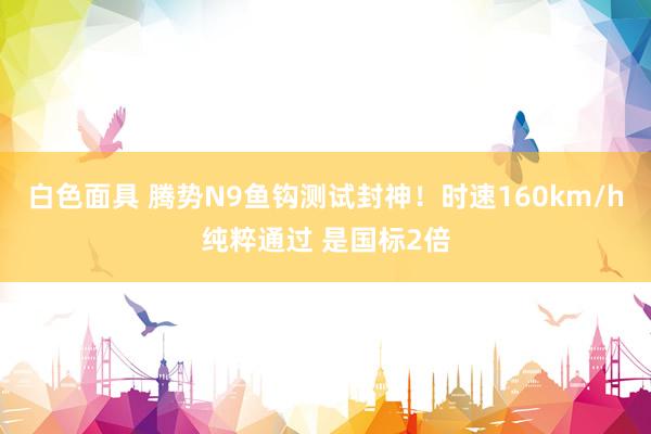 白色面具 腾势N9鱼钩测试封神！时速160km/h纯粹通过 是国标2倍