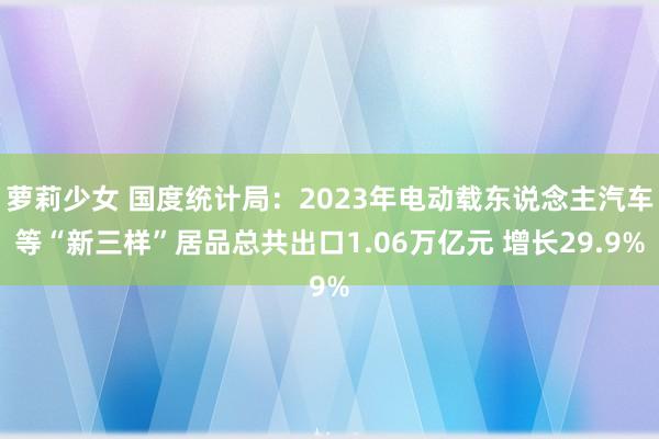 萝莉少女 国度统计局：2023年电动载东说念主汽车等“新三样”居品总共出口1.06万亿元 增长29.9%