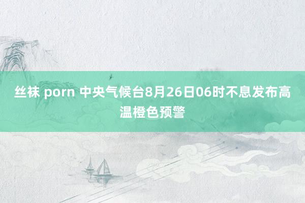 丝袜 porn 中央气候台8月26日06时不息发布高温橙色预警