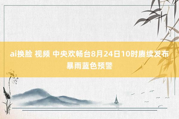 ai换脸 视频 中央欢畅台8月24日10时赓续发布暴雨蓝色预警