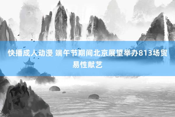 快播成人动漫 端午节期间北京展望举办813场贸易性献艺