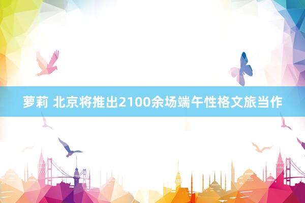 萝莉 北京将推出2100余场端午性格文旅当作