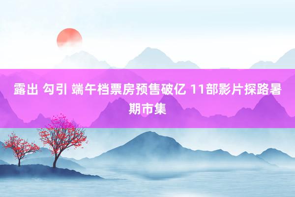 露出 勾引 端午档票房预售破亿 11部影片探路暑期市集