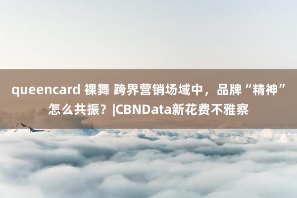 queencard 裸舞 跨界营销场域中，品牌“精神”怎么共振？|CBNData新花费不雅察