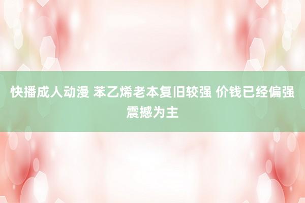 快播成人动漫 苯乙烯老本复旧较强 价钱已经偏强震撼为主