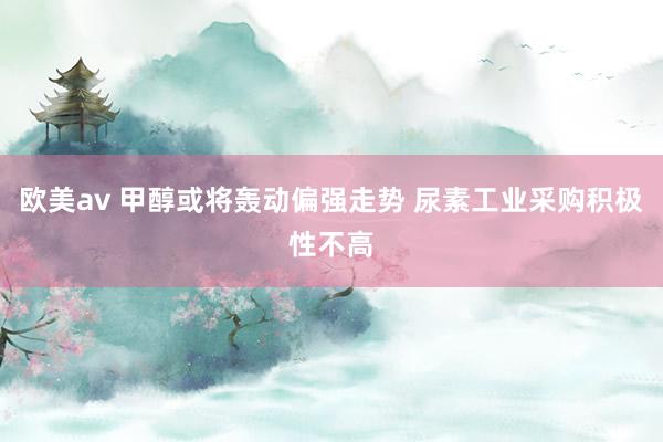 欧美av 甲醇或将轰动偏强走势 尿素工业采购积极性不高