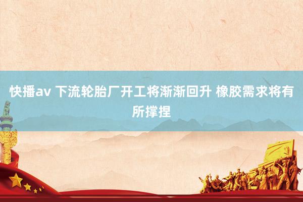 快播av 下流轮胎厂开工将渐渐回升 橡胶需求将有所撑捏