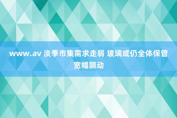 www.av 淡季市集需求走弱 玻璃或仍全体保管宽幅颤动