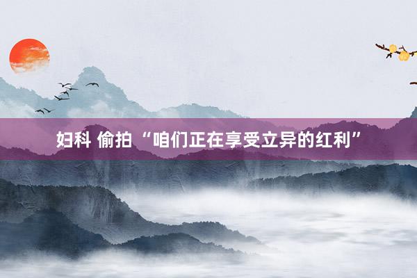妇科 偷拍 “咱们正在享受立异的红利”