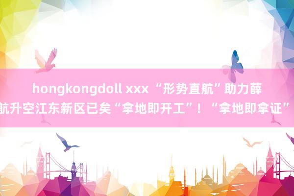 hongkongdoll xxx “形势直航”助力薛航升空江东新区已矣“拿地即开工”！“拿地即拿证”！