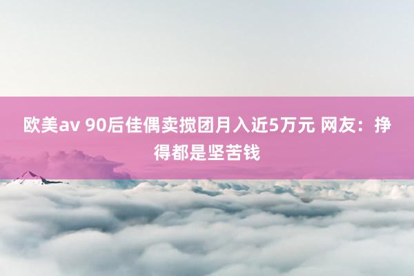 欧美av 90后佳偶卖搅团月入近5万元 网友：挣得都是坚苦钱