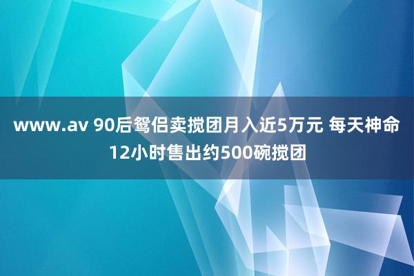 www.av 90后鸳侣卖搅团月入近5万元 每天神命12小时售出约500碗搅团