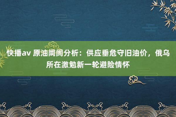 快播av 原油阛阓分析：供应垂危守旧油价，俄乌所在激勉新一轮避险情怀