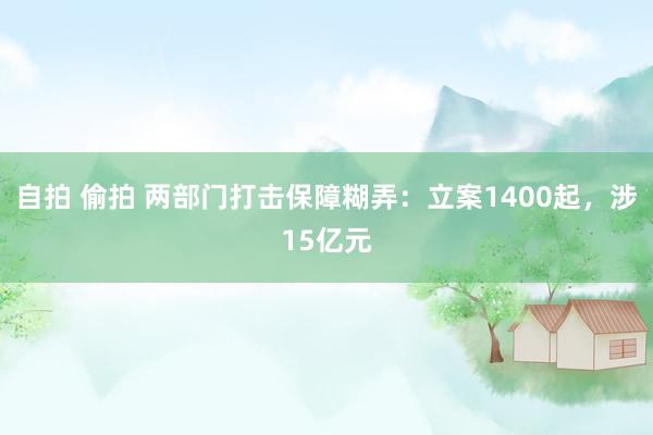 自拍 偷拍 两部门打击保障糊弄：立案1400起，涉15亿元