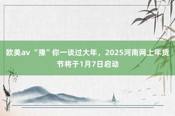 欧美av “豫”你一谈过大年，2025河南网上年货节将于1月7日启动