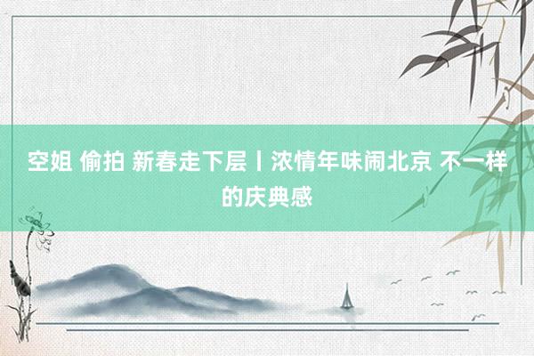 空姐 偷拍 新春走下层丨浓情年味闹北京 不一样的庆典感