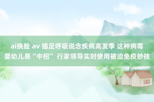 ai换脸 av 插足呼吸说念疾病高发季 这种病毒婴幼儿易“中招” 行家领导实时使用被迫免疫妙技