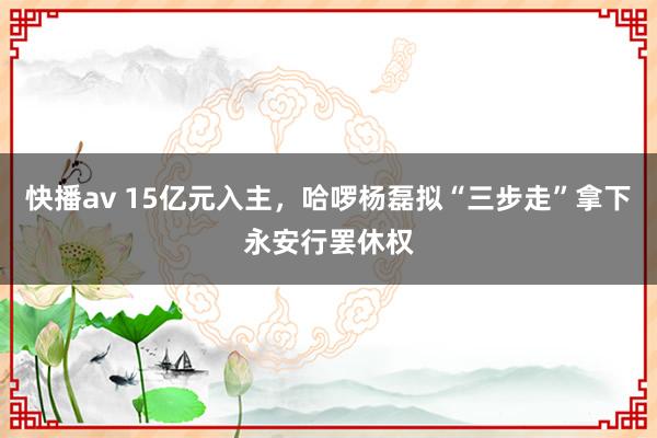 快播av 15亿元入主，哈啰杨磊拟“三步走”拿下永安行罢休权