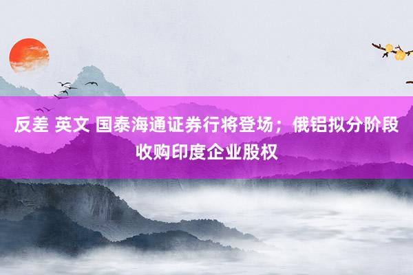 反差 英文 国泰海通证券行将登场；俄铝拟分阶段收购印度企业股权