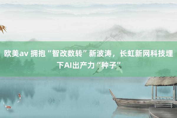 欧美av 拥抱“智改数转”新波涛，长虹新网科技埋下AI出产力“种子”