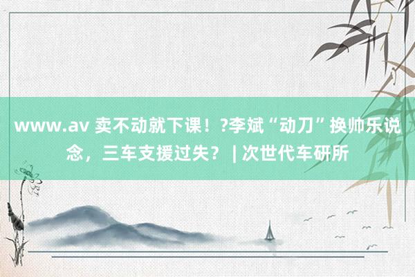 www.av 卖不动就下课！?李斌“动刀”换帅乐说念，三车支援过失？ | 次世代车研所