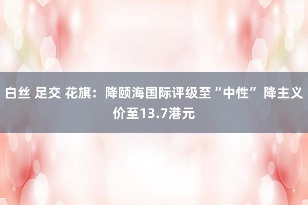 白丝 足交 花旗：降颐海国际评级至“中性” 降主义价至13.7港元