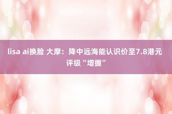 lisa ai换脸 大摩：降中远海能认识价至7.8港元 评级“增握”